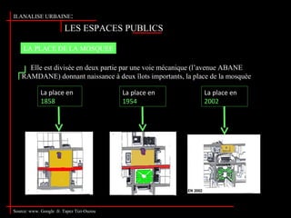 LES ESPACES PUBLICS
II.ANALISE URBAINE:
Source: www. Google .fr. Tapez Tizi-Ouzou
LA PLACE DE LA MOSQUEE
Elle est divisée en deux partie par une voie mécanique (l’avenue ABANE
RAMDANE) donnant naissance à deux îlots importants, la place de la mosquée et
le square .
La place en
1858
La place en
1954
La place en
2002
 