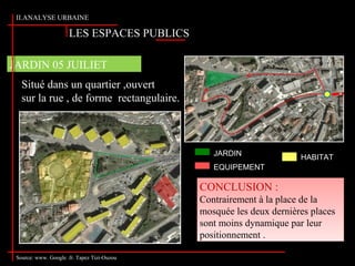 Situé dans un quartier ,ouvert
sur la rue , de forme rectangulaire.
CONCLUSION :
Contrairement à la place de la
mosquée les deux dernières places
sont moins dynamique par leur
positionnement .
CONCLUSION :
Contrairement à la place de la
mosquée les deux dernières places
sont moins dynamique par leur
positionnement .
JARDIN 05 JUILIET
II.ANALYSE URBAINE
Source: www. Google .fr. Tapez Tizi-Ouzou
LES ESPACES PUBLICS
JARDIN
EQUIPEMENT
HABITAT
 