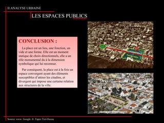 LES ESPACES PUBLICS
II.ANALYSE URBAINE
Source: www. Google .fr. Tapez Tizi-Ouzou
CONCLUSION :
La place est un lieu, une fonction, un
vide et une forme. Elle est un moment
statique de choix directionnels, elle a un
rôle monumental du à la dimension
symbolique qui lui reconnue.
Par conséquent, la place est à la fois un
espace convergent ayant des éléments
susceptibles d’attirer les citadins, et
divergent qui impose une certaine relation
aux structures de la ville.
CONCLUSION :
La place est un lieu, une fonction, un
vide et une forme. Elle est un moment
statique de choix directionnels, elle a un
rôle monumental du à la dimension
symbolique qui lui reconnue.
Par conséquent, la place est à la fois un
espace convergent ayant des éléments
susceptibles d’attirer les citadins, et
divergent qui impose une certaine relation
aux structures de la ville.
 