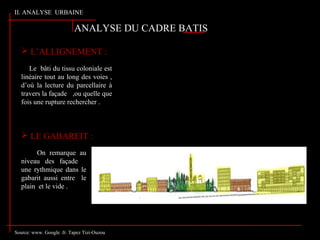 Source: www. Google .fr. Tapez Tizi-Ouzou
ANALYSE DU CADRE BATIS
 L’ALLIGNEMENT :
Le bâti du tissu coloniale est
linéaire tout au long des voies ,
d’où la lecture du parcellaire à
travers la façade . ,ou quelle que
fois une rupture rechercher .
 LE GABAREIT :
On remarque au
niveau des façade
une rythmique dans le
gabarit aussi entre le
plain et le vide .
II. ANALYSE URBAINE
 