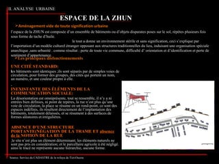 II. ANALYSE URBAINE
l’espace de la ZHUN est composée d’un ensemble de bâtiments ou d’objets disparates poses sur le sol, répètes plusieurs fois
sous forme de tache d’huile.
le tout a donne un environnement stérile et sans signification, ceci s’explique par
l’importation d’un modèle culturel étranger opposant aux structures traditionnelles du lieu, induisant une organisation spéciale
anarchique ,sans urbanité . comme résultat : perte de toute vie commune, difficulté d’ orientation et d’identification et perte de
sentiment d’appartenance.
ESPACE DE LA ZHUN
Aménagement vide de toute signification urbaine
UNE CITÉ STANDARD:
les bâtiments sont identiques ;ils sont séparés par de simples voies de
circulation, pour former des groupes, des cités qui portent un nom,
un numéro, et une couleur propre à elle.
INEXISTANTE DES ÉLÉMENTS DE LA
COMMUNICATION SOCIALE:
La désorientation est omniprésente, tout se ressemble, il n’y a ni
entrées bien définies, ni point de repères, la rue n’est plus qu’une
voie de circulation, la place se résume en un rond-point, ce sont des
espaces indéfinis, ils résultent directement de l’implantation des
bâtiments, totalement délaissés, et se résument à des surfaces de
formes aléatoires et irrégulières.
ABSENCE D’UNE STRUCTURE
PORTANTE(NÉGATION DE LA TRAME ET absence
de la NOTION DE LA RUE
le site n’est plus un élément déterminant; les éléments naturels ne
sont pas pris en considération; et le parcellaire agricole à été négligé.
ainsi le tracé ne représente aucune hiérarchie, aucune forme.
Les principaux disfonctionnements
Source: Service du CADASTRE de la wilaya de Tizi-Ouzou
 