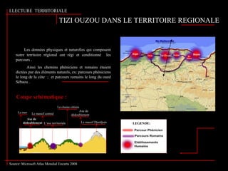I.LECTURE TERRITORIALE
TIZI OUZOU DANS LE TERRITOIRE REGIONALE
Le massif Djurdjura
La mer Le massif central
La chaine côtière
L’axe territoriale
Axe de
dédoublement
Les données physiques et naturelles qui composent
notre territoire régional ont régi et conditionné les
parcours .
Ainsi les chemins phéniciens et romains étaient
dictées par des éléments naturels, ex: parcours phéniciens
le long de la côte ; et parcours romains le long du oued
Sébaou .
LEGENDE:
Coupe schématique :
Axe de
dédoublement
Source: Microsoft Atlas Mondial Encarta 2008
 