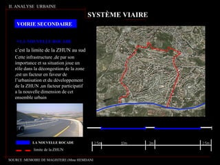 LA NOUVELLE ROCADE
c’est la limite de la ZHUN au sud
Cette infrastructure ,de par son
importance et sa situation joue un
rôle dans la décongestion de la zone
,est un facteur en faveur de
l’urbanisation et du développement
de la ZHUN ,un facteur participatif
a la nouvelle dimension de cet
ensemble urbain
LA NOUVELLE ROCADE
limite de la ZHUN
II. ANALYSE URBAINE
VOIRIE SECONDAIRE
SYSTÈME VIAIRE
SOURCE :MEMOIRE DE MAGISTERE (Mme HEMDANI
 