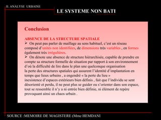 II. ANALYSE URBAINE
Conclusion
ABSENCE DE LA STRUCTURE SPATIALE
 On peut pas parler de maillage au sens habituel, c’est un réseau
composé d’unités non identifiées, de dimensions très variables , en formes
également très irrégulières.
 On dénote une absence de structure hiérarchisée, capable de prendre en
compte sa structure formelle de situation par rapport à son environnement
d’où la difficulté de lire dans le plan une quelconque organisation
la perte des structures spatiales qui assurent l’identité d’implantation en
temps que lieux urbains , a engendré « la perte du lieu »
inexistence d’espaces extérieurs bien définis , fait que l’individu se sent
désorienté et perdu, il ne peut plus se guider ou s’orienter dans son espace,
tout se ressemble il n’y a ni entrée bien définie, ni élément de repère
provoquant ainsi un chaos urbain .
LE SYSTEME NON BATI
SOURCE :MEMOIRE DE MAGISTERE (Mme HEMDANI
 