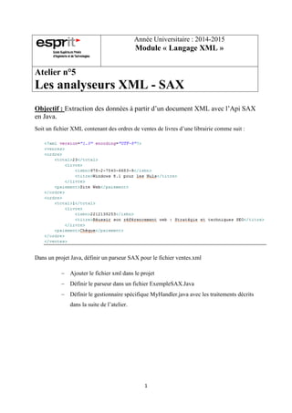 1
Année Universitaire : 2014-2015
Module « Langage XML »
Atelier n°5
Les analyseurs XML - SAX
Objectif : Extraction des données à partir d’un document XML avec l’Api SAX
en Java.
Soit un fichier XML contenant des ordres de ventes de livres d’une librairie comme suit :
Dans un projet Java, définir un parseur SAX pour le fichier ventes.xml
 Ajouter le fichier xml dans le projet
 Définir le parseur dans un fichier ExempleSAX.Java
 Définir le gestionnaire spécifique MyHandler.java avec les traitements décrits
dans la suite de l’atelier.
 