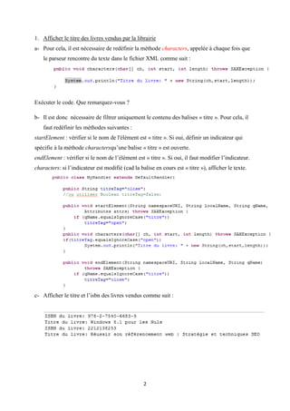 2
1. Afficher le titre des livres vendus par la librairie
a- Pour cela, il est nécessaire de redéfinir la méthode characters, appelée à chaque fois que
le parseur rencontre du texte dans le fichier XML comme suit :
Exécuter le code. Que remarquez-vous ?
b- Il est donc nécessaire de filtrer uniquement le contenu des balises « titre ». Pour cela, il
faut redéfinir les méthodes suivantes :
startElement : vérifier si le nom de l'élément est « titre ». Si oui, définir un indicateur qui
spécifie à la méthode charactersqu’une balise « titre » est ouverte.
endElement : vérifier si le nom de l’élément est « titre ». Si oui, il faut modifier l’indicateur.
characters: si l’indicateur est modifié (cad la balise en cours est « titre »), afficher le texte.
c- Afficher le titre et l’isbn des livres vendus comme suit :
 