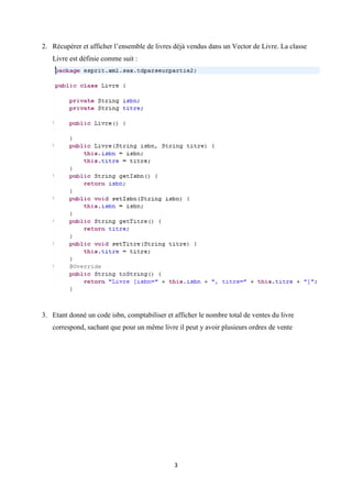 3
2. Récupérer et afficher l’ensemble de livres déjà vendus dans un Vector de Livre. La classe
Livre est définie comme suit :
3. Etant donné un code isbn, comptabiliser et afficher le nombre total de ventes du livre
correspond, sachant que pour un même livre il peut y avoir plusieurs ordres de vente
 