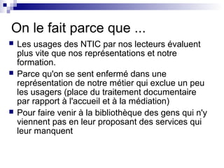 On le fait parce que ...
 Les usages des NTIC par nos lecteurs évaluent
plus vite que nos représentations et notre
formation.
 Parce qu'on se sent enfermé dans une
représentation de notre métier qui exclue un peu
les usagers (place du traitement documentaire
par rapport à l'accueil et à la médiation)
 Pour faire venir à la bibliothèque des gens qui n'y
viennent pas en leur proposant des services qui
leur manquent
 