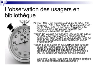 L'observation des usagers en
bibliothèque
27 mai, 10h. Une étudiante dort sur la table. Elle
se relève. Elle a l’air fatigué. Son sac est posé
sur la table, elle n’a rien pour travailler. Elle
croise les bras. Sa voisine lui prête son
baladeur. Elle ferme les yeux.
10h02. Sa voisine est pensive, elle regarde par la
fenêtre. Elle veut à présent récupérer ses
écouteurs, mais l’autre veut les garder ; elle lui
change les chansons pour l’embêter, avant
d’abandonner.
10h09. Elle récupère la calculatrice que lui rend
la fille de l’autre table et la remercie. Elle la
range et pose la tête sur ses bras. L’autre
étudiante a sorti ses affaires et commence à
lire, les écouteurs toujours sur les oreilles.
Gaëlenn Gouret, “une offre de service adaptée
aux comportements des Etudiants »
 