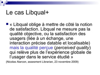 Le cas Libqual+
 « Libqual oblige à mettre de côté la notion
de satisfaction. Libqual ne mesure pas la
qualité objective, ou la satisfaction des
usagers (liée à un échange, une
interaction précise datable et localisable)
mais la qualité perçue (perceived quality)
qui relève plus de l’expérience globale de
l’usager dans le service étudié »
(Nicolas Alarcon, assesment Librarian, 23 novembre 2009)
 