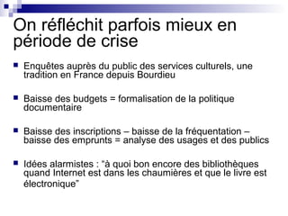 On réfléchit parfois mieux en
période de crise
 Enquêtes auprès du public des services culturels, une
tradition en France depuis Bourdieu
 Baisse des budgets = formalisation de la politique
documentaire
 Baisse des inscriptions – baisse de la fréquentation –
baisse des emprunts = analyse des usages et des publics
 Idées alarmistes : “à quoi bon encore des bibliothèques
quand Internet est dans les chaumières et que le livre est
électronique”
 