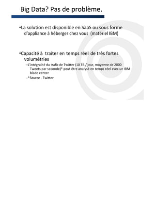 Big Data? Pas de problème.

•La solution est disponible en SaaS ou sous forme
  d’appliance à héberger chez vous (matériel IBM)


•Capacité à traiter en temps réel de très fortes
  volumétries
   –L’intégralité du trafic de Twitter (10 TB / jour, moyenne de 2000
      Tweets par seconde)* peut être analysé en temps réel avec un IBM
      blade center
   –*Source - Twitter
 