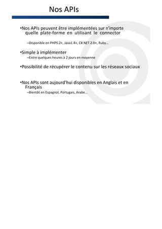 Nos APIs

•Nos APIs peuvent être implémentées sur n’importe
  quelle plate-forme en utilisant le connector
   –Disponible en PHP5.2+, Java1.4+, C#.NET 2.0+, Ruby…

•Simple à implémenter
   –Entre quelques heures à 2 jours en moyenne

•Possibilité de récupérer le contenu sur les réseaux sociaux


•Nos APIs sont aujourd’hui disponibles en Anglais et en
  Français
   –Bientôt en Espagnol, Portugais, Arabe…
 