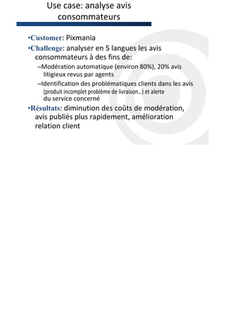 Use case: analyse avis
        consommateurs

•Customer: Pixmania
•Challenge: analyser en 5 langues les avis
  consommateurs à des fins de:
   –Modération automatique (environ 80%), 20% avis
     litigieux revus par agents
   –Identification des problématiques clients dans les avis
     (produit incomplet problème de livraison…) et alerte
     du service concerné
•Résultats: diminution des coûts de modération,
  avis publiés plus rapidement, amélioration
  relation client
 