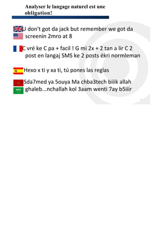 Analyser le langage naturel est une
  obligation!


•U don't got da jack but remember we got da
  screenin 2mro at 8
•C vré ke C pa + facil ! G mi 2x + 2 tan a lir C 2
  post en langaj SMS ke 2 posts ékri normleman

• Hexo x ti y xa ti, tú pones las reglas
• Sda7med ya 5ouya Ma chba3tech biiik allah
   ghaleb...nchallah kol 3aam wenti 7ay b5iiir
                                                     4
 