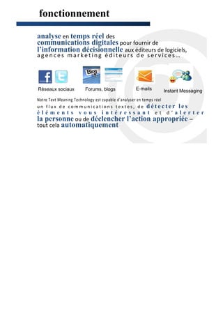 fonctionnement

analyse en temps réel des
communications digitales pour fournir de
l’information décisionnelle aux éditeurs de logiciels,
agences marketing éditeurs de services…




Réseaux sociaux        Forums, blogs           E-mails      Instant Messaging
Notre Text Meaning Technology est capable d’analyser en temps réel
un flux de communications textes, de détecter                        les
éléments vous intéressant et d’alerter                                          bo
la personne ou de déclencher l’action appropriée –
tout cela automatiquement
 