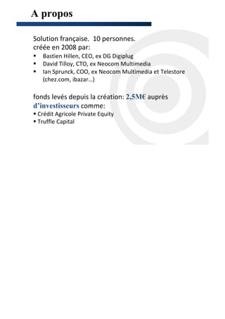 A propos      http://scanandtarget.com/   -   contact@scanandtarget.com




Solution française. 10 personnes.
créée en 2008 par:
   Bastien Hillen, CEO, ex DG Digiplug
   David Tilloy, CTO, ex Neocom Multimedia
   Ian Sprunck, COO, ex Neocom Multimedia et Telestore
   (chez.com, ibazar…)

fonds levés depuis la création: 2,5M€ auprès
d’investisseurs comme:
 Crédit Agricole Private Equity
 Truffle Capital
 