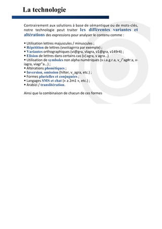 La technologie

Contrairement aux solutions à base de sémantique ou de mots-clés,
notre technologie peut traiter les différentes variantes et
altérations des expressions pour analyser le contenu comme :
  Utilisation lettres majuscules / minuscules ;
  Répétition de lettres (vvviiiagrrra par exemple) ;
  Variantes orthographiques (vi@gra, vlagra, v1@gra, v149r4) ;
  Elision de lettres dans certains cas (v|agra, v agra…)
  Utilisation de symboles non alpha numériques (v.i.a.g.r.a, v_i°ag#r:a, v-
iagra, viagr"a...) ;
  Altérations phonétiques ;
  Inversion, omission (hilter, v_agra, etc.) ;
  Formes plurielles et conjuguées ;
  Langages SMS et chat (« a 2m1 », etc.) ;
  Arabizi / translitération.

Ainsi que la combinaison de chacun de ces formes
 