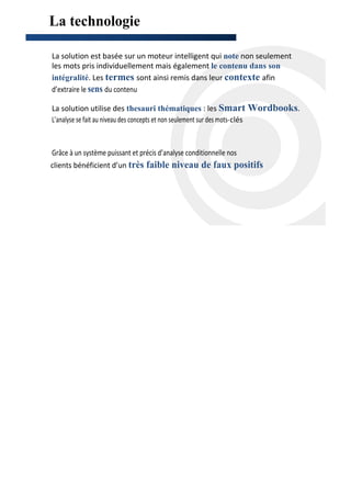 La technologie
contact@scanandtarget.com
                            ttp://scanandtarget.com/   -




 La solution est basée sur un moteur intelligent qui note non seulement
 les mots pris individuellement mais également le contenu dans son
 intégralité. Les termes sont ainsi remis dans leur contexte afin
 d’extraire le sens du contenu

 La solution utilise des thesauri thématiques : les Smart Wordbooks.
 L’analyse se fait au niveau des concepts et non seulement sur des mots-clés


Grâce à un système puissant et précis d’analyse conditionnelle nos
clients bénéficient d’un très faible niveau de faux positifs
 