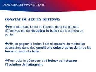 ANALYSER LES INFORMATIONS

CONSTAT DU JEU EN DEFENSE:
En basket-ball, le but de l’équipe dans les phases
défensives est de récupérer le ballon sans prendre un
panier.
Afin de gagner le ballon il est nécessaire de mettre les
adversaires dans des conditions défavorables de tir ou les
forcer à perdre la balle.
Pour cela, le défenseur doit freiner voir stopper
l’évolution de l’attaquant.

 