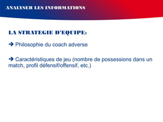 ANALYSER LES INFORMATIONS

LA STRATEGIE D’EQUIPE:
 Philosophie du coach adverse
 Caractéristiques de jeu (nombre de possessions dans un
match, profil défensif/offensif, etc.)

 