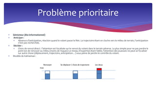  Sémioteur (Bio-informationnel)
 Anticiper :
 Absence d’anticipation, réaction quand le volant passe le filet. La trajectoire étant en cloche vers le milieu de terrain, l’anticipation
n’est pas recherchée.
 Décider :
 Choix de renvoi direct : l’attention est focalisée sur le renvoi du volant dans le terrain adverse. Le plus simple pour ne pas perdre le
point est de renvoyer au milieu (moins de risques) Le niveau d’expertise étant faible, l’attention des joueuses ne peut se focaliser
sur autre chose (déplacement, trajectoire, anticipation…) sous peine de perdre le contrôle du volant.
 Modèle de Kahneman :
Problème prioritaire
Renvoyer Se déplacer / choix de trajectoire Les deux
max
 