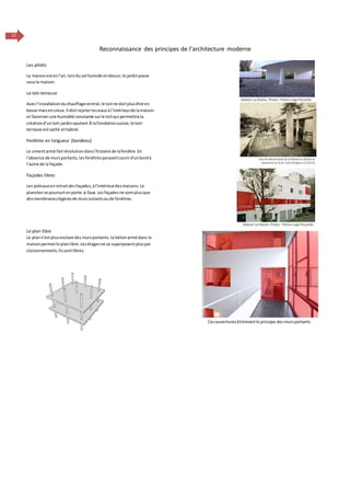 12
Reconnaissance des principes de l’architecture moderne
Les pilotis
La maisonestenl'air,loindusol humide etobscur,le jardinpasse
sousla maison.
Le toit-terrasse
Avecl’installationduchauffagecentral,le toitne doitplusêtre en
bosse maisencreux.Il doitrejeterleseaux àl’intérieurde lamaison
et favoriserune humidité constante surle toitqui permettrala
créationd’untoit-jardinopulent.À laFondationsuisse,le toit-
terrasse estcaché ethabité.
Fenêtres en longueur (bandeau)
Le cimentarmé faitrévolutiondansl'histoire de lafenêtre.En
l'absence de mursportants,lesfenêtrespeuventcourird'unbordà
l'autre de la façade.
Façades libres
Les poteaux enretraitdesfaçades,àl'intérieurdesmaisons.Le
plancherse poursuitenporte-à-faux.Lesfaçadesne sontplusque
desmembraneslégèresde mursisolantsoude fenêtres.
Le plan libre
Le plann'estplusesclave des mursportants.Le bétonarmé dans la
maisonpermetle planlibre.Lesétagesne se superposentpluspar
cloisonnements.Ilssontlibres.
Cesouvertureséliminentle principe desmursportants
 