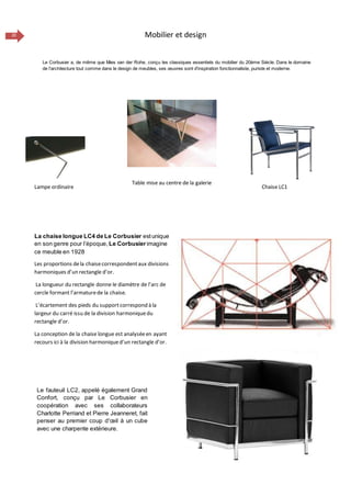 20 Mobilier et design
La chaise longue LC4 de Le Corbusier estunique
en son genre pour l’époque, Le Corbusierimagine
ce meuble en 1928
Les proportions dela chaisecorrespondentaux divisions
harmoniques d’un rectangle d’or.
La longueur du rectangle donne le diamètre de l’arc de
cercle formant l’armaturede la chaise.
L’écartement des pieds du support correspond à la
largeur du carré issu de la division harmoniquedu
rectangle d’or.
La conception de la chaise longue est analyséeen ayant
recours ici à la division harmoniqued’un rectangle d’or.
Le fauteuil LC2, appelé également Grand
Confort, conçu par Le Corbusier en
coopération avec ses collaborateurs
Charlotte Perriand et Pierre Jeanneret, fait
penser au premier coup d'œil à un cube
avec une charpente extérieure.
Le Corbusier a, de même que Mies van der Rohe, conçu les classiques essentiels du mobilier du 20ème Siècle. Dans le domaine
de l'architecture tout comme dans le design de meubles, ses œuvres sont d'inspiration fonctionnaliste, puriste et moderne.
Lampe ordinaire Chaise LC1
Table mise au centre de la galerie
 