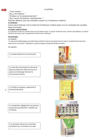 21 La synthèse
_ “C’est nouveau. “
_“Oui, c’est moderne. “
_“D’ailleurs on ne comprend pas bien“
_“Oui, c’est de l’architecture contemporaine...“
Voilà des réflexions que nous entendons souvent sur l’architecture moderne !
Le Corbusier
A mon avis le Corbusier c’est le maitre de l’architecture moderne grâce a lui on a interprété des nouvelles
idées et principes,
Le Corbu comme Peintre
Le Corbusier fit faire au peintre l’aveu de sa propre erreur à vouloir traiter les murs comme des tableaux. Il choisit
d’utiliser la couleur pour singulariser certains murs intérieurs.
Ces principes
Le modulor
"La natureest mathématique, les chefs-d'œuvredel'art sont en consonanceavec la nature. Ils expriment les lois de la
nature et ils s'en servent". Voilà bien le credo sur lequel Le Corbusier fondeson action.
Les 5points
65
1. Les pilotis, libérant le rez-de-chaussée.
2. Le plan libre, dans lequel les colonnes de
béton permettent de s'affranchir des murs
porteurs et d'aménager librement le
cloisonnement intérieur.
3. La fenêtre en longueur, augmentant la
luminosité des pièces.
4. La façade libre, dégagée des murs porteurs,
qui peut être plus librement "modelée" par
l'architecte.
5. Le toit-jardin, offrantune surfacelibre
accessible à l'air, à la lumière et au soleil.
 