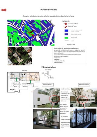 6 Plan de situation
Fondation Le Corbusier : la maison la Roche, Square du Docteur Blanche, Paris, France
L’implantation
Description de la situation de l’œuvre
La maisonLa Roche estsituée aucentre duquartierdans un
espace vertetau fondd’une impasse entouréede plusieurs
bâtimentshabité.
Il y’a 4 voiessecondairequi entourentlamaison(ne
contiennentpasl’impasse) :
-rue Jasmine
-rue Raffet
-rue docteurBlanche
-rue Henri Heine
L’accès à l’œuvre
Echelle 1/1000
La maisonLa Roche
La légende
L’accès vers
maison la
Roche
Vue de l’intérieur
Une vue agréable
qui donne surle
jardinensuite sur
la rue.
SUD-OUEST
Maisonla Roche
NORD
Vue de l’extérieur
On remarque
l’importance des
ouverturesen
longueurqui
traversenttoutle
bâtiment.
L’accès vers maison
Jeanneret
SUD
MaisonJeanneret
« Le dedans
prendses aises
et pousse le
dehorsqui
forme sessaillies
diverses »
Le Corbusier
 