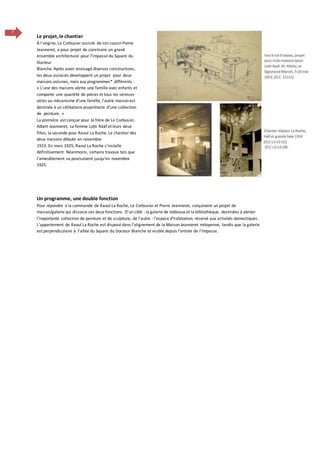7
Un programme, une double fonction
Pour répondre à la commande de Raoul La Roche, Le Corbusier et Pierre Jeanneret, conçoivent un projet de
maison/galerie qui dissocie ces deux fonctions. D’un côté : la galerie de tableaux et la bibliothèque, destinées à abriter
l’importante collection de peinture et de sculpture, de l’autre : l’espace d’habitation, réservé aux activités domestiques.
L’appartement de Raoul La Roche est disposé dans l’alignement de la Maison Jeanneret mitoyenne, tandis que la galerie
est perpendiculaire à l’allée du Square du Docteur Blanche et visible depuis l’entrée de l’impasse.
Le projet, le chantier
À l’origine, Le Corbusier assisté de son cousin Pierre
Jeanneret, a pour projet de construire un grand
ensemble architectural pour l’impasse du Square du
Docteur
Blanche. Après avoir envisagé diverses constructions,
les deux associés développent un projet pour deux
maisons voisines, mais aux programmes* différents :
« L’une des maisons abrite une famille avec enfants et
comporte une quantité de pièces et tous les services
utiles au mécanisme d’une famille, l’autre maison est
destinée à un célibataire propriétaire d’une collection
de peinture. »
La première est conçue pour le frère de Le Corbusier,
Albert Jeanneret, sa femme Lotti Rääf et leurs deux
filles, la seconde pour Raoul La Roche. Le chantier des
deux maisons débute en novembre
1923. En mars 1925, Raoul La Roche s’installe
définitivement. Néanmoins, certains travaux tels que
l’ameublement se poursuivent jusqu’en novembre
1925.
 