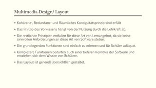 Multimedia-Design/ Layout
 Kohärenz-, Redundanz- und Räumliches Kontiguitätsprinzip sind erfüllt
 Das Prinzip des Vorwissens hängt von der Nutzung durch die Lehrkraft ab.
 Die restlichen Prinzipien entfallen für diese Art von Lernangebot, da sie keine
sinnvollen Anforderungen an diese Art von Software stellen.
 Die grundlegenden Funktionen sind einfach zu erlernen und für Schüler adäquat.
 Komplexere Funktionen bedürfen auch einer tieferen Kenntnis der Software und
entziehen sich dem Wissen von Schülern.
 Das Layout ist generell übersichtlich gestaltet.
 