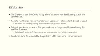 Effektivität
 Die Effektivität von GeoGebra hängt ebenfalls stark von der Nutzung durch die
Lehrkraft ab.
 Manche Funktionen können Schüler zum „Spielen“ verleiten (z.B. Schieberegler).
 Hier muss auf eine Regulierung durch die Lehrkraft geachtet werden.
 Bei geringen Kenntnissen zu Computern kann anfangs eine Überforderung der
Schüler auftreten.
 Die Lehrkraft sollte sie Software zunächst zusammen mit den Schülern verwenden.
 Durch die hohe Anschaulichkeit ergibt sich i.d.R. eine hohe Lernwirksamkeit
 