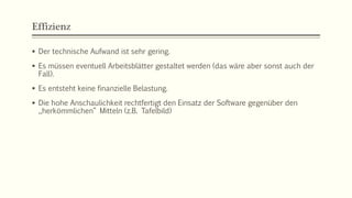 Effizienz
 Der technische Aufwand ist sehr gering.
 Es müssen eventuell Arbeitsblätter gestaltet werden (das wäre aber sonst auch der
Fall).
 Es entsteht keine finanzielle Belastung.
 Die hohe Anschaulichkeit rechtfertigt den Einsatz der Software gegenüber den
„herkömmlichen“ Mitteln (z.B. Tafelbild)
 