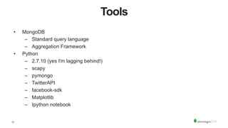 11
Tools
•  MongoDB
–  Standard query language
–  Aggregation Framework
•  Python
–  2.7.10 (yes I'm lagging behind!)
–  scapy
–  pymongo
–  TwitterAPI
–  facebook-sdk
–  Matplotlib
–  Ipython notebook
 