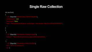 Single Raw Collection
db.raw.find()
{
"_id": ObjectId("55fe4d194cc75f0157a8c8b4"),
"contributors": null,
"truncated": false,
"text": "We compared #python vs #nodejs - see results: http://t.co/WVeOGWMR5V",
...
}
{
{
"_id": ObjectId("55fc4fa44cc75f4fa21b2de0"),
"picture": "https://fbcdn-photos-b-a.akamaihd.net/hphotos..."
...
{
"_id": ObjectId("55fc4faf4cc75f4fa21b2f64"),
"src": "00:11:32:34:9a:b7",
"ip": {
 