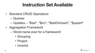 26
Instruction Set Available
•  Standard CRUD Operations
–  Queries
–  Updates – "$set", "$inc", "$setOnInsert", "$upsert"
•  Aggregation Framework
–  Worst name ever for a framework!
•  Grouping
•  Project
•  Unwind
 