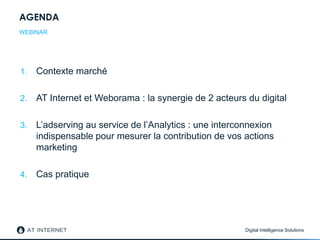 Digital Intelligence Solutions
AGENDA
1. Contexte marché
2. AT Internet et Weborama : la synergie de 2 acteurs du digital
3. L’adserving au service de l’Analytics : une interconnexion
indispensable pour mesurer la contribution de vos actions
marketing
4. Cas pratique
WEBINAR
 