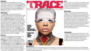 Masthead
Bold, Bubbly and flowing title that catches the
readers eyes. The colour red in unisex and connotes
love, hate and anger. The ‘A’ in this font style is in the
same shape as a music note. This looks like a new up
and coming magazine because the masthead is the
biggest piece of text on this page. It has nothing
covering it up at all.
Main Image
This main image is extremely powerful and
completely eye-catching. Kelis Is posing very naturally
without display expression on her face. We can tell
this is a techno/indie magazine by the way Kelis is
dressed, props and make-up. She has been sprayed
half white and half natural this could highlight to the
audience that half of this magazine is techno and the
other half is indie. Her necklace fits into the house
style of this front cover. With big bright metal beads
wrapped around her neck and many metal facial
piercings this can relate to the metal genre in music;
display how indie Kellis is. The white background of
this magazine works very effectively, because Kellis is
slightly tanned so it makes her pop out of the page
especially because she’s the only image.
Sell Lines
The list of four Indie/Techno bands displays to the
readers that this magazine has a very cliché
audience; its not open for a wide range of people.
This magazine is aimed at both genders, we can tell
this front the red, black and white theme. With the
black banners behind the white capitalised text really
makes the sell lines become more bold and oblivious
to the readers attention. Listening five countries as
sell lines could reinforce that inside the magazine
there are articles on gigs/concerts that are going on
in them places. With loads of articles and photos.
Barcode/Price
Date and price, convey to the audience how much this magazine is; when it was released. The price has been shown in three different
currencys this reinforces that ‘Trace’ magazine must be worldwide and successful It also has underneath the barcode the photographers
name who took this image of Kelis.
Font
The font shown in this article has many different styles
and sizes from using many different colours such as:
red, black, white and orange we can tell that this
magazine is very different to the rest and displays a
unique design and colour theme.
Main Image
The main image is the most important thing in this
magazine. It a striking photo that is the main selling
point because it’s extremely strong and powerful. This
front cover doesn’t including much text; the image is
so strong you don’t need it. The eyes are the first thing
you notice, the make-up is very strange but it fits in
well with the music genre. Even if you didn’t know
who this music artist was you would still be interested
to pick up and look inside. Kelis is posing natural, but
her mouth is slightly open trying to look ‘sexy’
pouting. However she has quite a lot of skin of display
but it’s a appropriate amount.
Subheadings
The subheading ‘Styles ahead’ reinforces that ‘Trace’
magazine is up to date with the new releases of music
in this genre; always knows what going on with music
and gig information. Telling the reader that this
magazine is produced by ‘TRUE’ is promoting this
editing company helping them get noticed.
 