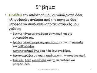 5ο βήμα
• Συνθέτω την απάντησή μου συνδυάζοντας όσες
πληροφορίες άντλησα από την πηγή με όσα
μπόρεσα να συνδυάσω από τις ιστορικές μου
γνώσεις
– Ξεκινώ πάντα με αναφορά στην πηγή και στο
συγγραφέα της.
– Γράφω ολοκληρωμένες προτάσεις με σωστή σύνταξη
και ορθογραφία.
– Δεν επαναλαμβάνω όσα ήδη έχω αναφέρει.
– Δεν αντιγράφω σε καμία περίπτωση την ιστορική πηγή.
– Συνθέτω λόγο κατανοητό και όχι περίπλοκο και
μπερδεμένο.
ΦΑΤΣΗ ΑΘΑΝΑΣΙΑ ΦΙΛΟΛΟΓΟΣ 10
 