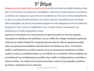 5ο βήμα
Σύμφωνα με την ιστορική πηγή ο ομηρικός οίκος αποτελεί μία ευρύτερη ομάδα ανθρώπων πέρα
από τη στενή έννοια της οικογένειας. Περιλαμβάνει, πέρα από τα συγγενικά άτομα, ελεύθερους
και δούλους που εξαρτώνται άμεσα από τον επικεφαλής του οίκου και οι οποίοι απασχολούνται
σε όλες τις οικονομικές δραστηριότητες του. Όμως ο οίκος δεν περιορίζεται μόνο στα άτομα
αλλά περιλαμβάνει και όλα τα περιουσιακά στοιχεία που είναι αδιαχώριστα από τον ανθρώπινο
δυναμικό του οίκου, όπως για παράδειγμα τη γη, τα κτίρια, τα ζώα, την παραγωγή, τον
εξοπλισμό και ό,τι άλλο διαχειρίζεται ο οίκος.
Σχετικά με τη λειτουργία του ο οίκος αποτελεί την βασική μονάδα της κλειστής ομηρικής
οικονομίας που βασίζεται στην καλλιέργεια της γης. Καθώς δεν υπήρχαν περιθώρια εργασιακής
ειδίκευσης σε μεγάλη κλίμακα δεν υπήρχε βιοτεχνική ανάπτυξη. Όλα τα παραγόμενα αγαθά,
κυρίως γεωργικά και κτηνοτροφικά, καταναλώνονταν στο πλαίσιο του οίκου. Οι ελλείψεις
αγαθών αναπληρώνονταν με άλλους τρόπους όπως με περιορισμένο ανταλλακτικό εμπόριο
μεταξύ των οίκων, με ανταλλαγή δώρων, με τον πόλεμο και την πειρατεία. Μέτρο αναφοράς για
την αξιολόγηση των ανταλλασσόμενων αγαθών ήταν το βόδι ή τα δέρματα ζώων, τα μέταλλα κι
ακόμα οι δούλοι. Την εποχή αυτή το εξωτερικό εμπόριο, κυρίως για την προμήθεια μετάλλων
και δούλων, διεξαγόταν από τους Φοίνικες.
ΦΑΤΣΗ ΑΘΑΝΑΣΙΑ ΦΙΛΟΛΟΓΟΣ 11
 