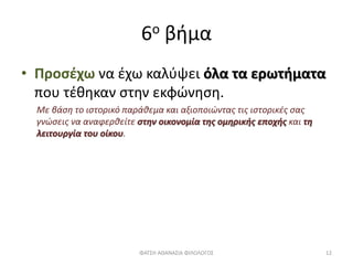 6ο βήμα
• Προσέχω να έχω καλύψει όλα τα ερωτήματα
που τέθηκαν στην εκφώνηση.
Με βάση το ιστορικό παράθεμα και αξιοποιώντας τις ιστορικές σας
γνώσεις να αναφερθείτε στην οικονομία της ομηρικής εποχής και τη
λειτουργία του οίκου.
ΦΑΤΣΗ ΑΘΑΝΑΣΙΑ ΦΙΛΟΛΟΓΟΣ 12
 
