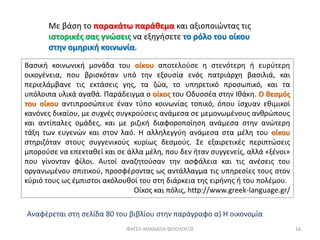 Με βάση το παρακάτω παράθεμα και αξιοποιώντας τις
ιστορικές σας γνώσεις να εξηγήσετε το ρόλο του οίκου
στην ομηρική κοινωνία.
Βασική κοινωνική μονάδα του οίκου αποτελούσε η στενότερη ή ευρύτερη
οικογένεια, που βρισκόταν υπό την εξουσία ενός πατριάρχη βασιλιά, και
περιελάμβανε τις εκτάσεις γης, τα ζώα, το υπηρετικό προσωπικό, και τα
υπόλοιπα υλικά αγαθά. Παράδειγμα ο οίκος του Οδυσσέα στην Ιθάκη. Ο θεσμός
του οίκου αντιπροσώπευε έναν τύπο κοινωνίας τοπικό, όπου ίσχυαν εθιμικοί
κανόνες δικαίου, με συχνές συγκρούσεις ανάμεσα σε μεμονωμένους ανθρώπους
και αντίπαλες ομάδες, και με ριζική διαφοροποίηση ανάμεσα στην ανώτερη
τάξη των ευγενών και στον λαό. Η αλληλεγγύη ανάμεσα στα μέλη του οίκου
στηριζόταν στους συγγενικούς κυρίως δεσμούς. Σε εξαιρετικές περιπτώσεις
μπορούσε να επεκταθεί και σε άλλα μέλη, που δεν ήταν συγγενείς, αλλά «ξένοι»
που γίνονταν φίλοι. Αυτοί αναζητούσαν την ασφάλεια και τις ανέσεις του
οργανωμένου σπιτικού, προσφέροντας ως αντάλλαγμα τις υπηρεσίες τους στον
κύριό τους ως έμπιστοι ακόλουθοί του στη διάρκεια της ειρήνης ή του πολέμου.
Οίκος και πόλις, http://www.greek-language.gr/
ΦΑΤΣΗ ΑΘΑΝΑΣΙΑ ΦΙΛΟΛΟΓΟΣ 16
Αναφέρεται στη σελίδα 80 του βιβλίου στην παράγραφο α) Η οικονομία
 