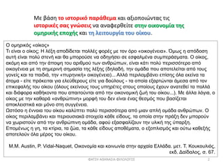 Με βάση το ιστορικό παράθεμα και αξιοποιώντας τις
ιστορικές σας γνώσεις να αναφερθείτε στην οικονομία της
ομηρικής εποχής και τη λειτουργία του οίκου.
Ο ομηρικός «οίκος»
Τι είναι ο οίκος; Η λέξη αποδίδεται πολλές φορές με τον όρο «οικογένεια». Όμως η απόδοση
αυτή είναι πολύ στενή και θα μπορούσε να οδηγήσει σε εσφαλμένα συμπεράσματα. Ο οίκος,
ακόμη και από την άποψη του αριθμού των ανθρώπων, είναι κάτι πολύ περισσότερο από
οικογένεια με τη σημερινή σημασία της λέξης (δηλαδή, την ομάδα που αποτελείται από τους
γονείς και τα παιδιά, την «πυρηνική» οικογένεια)... Αλλά περιλαμβάνει επίσης όλα εκείνα τα
άτομα - είτε πρόκειται για ελεύθερους είτε για δούλους - τα οποία εξαρτώνται άμεσα από τον
επικεφαλής του οίκου (όλους εκείνους τους υπηρέτες στους οποίους έχουν ανατεθεί τα πολλά
και διάφορα καθήκοντα που απαιτούνται από την οικονομική ζωή του οίκου...). Με άλλα λόγια, ο
οίκος με την καθαρά «ανθρώπινη» μορφή του δεν είναι ένας θεσμός που βασίζεται
αποκλειστικά και μόνο στη συγγένεια.
Ωστόσο η έννοια του οίκου καλύπτει πολύ περισσότερα από μιαν απλή ομάδα ανθρώπων. Ο
οίκος περιλαμβάνει και περιουσιακά στοιχεία κάθε είδους, τα οποία στην πράξη δεν μπορούν
να χωριστούν από την ανθρώπινη ομάδα, αφού εξασφαλίζουν την υλική της ύπαρξη.
Επομένως η γη, τα κτίρια, τα ζώα, τα κάθε είδους αποθέματα, ο εξοπλισμός και ούτω καθεξής
αποτελούν όλα μέρος του οίκου.
Μ.Μ. Austin, P. Vidal-Naquet, Οικονομία και κοινωνία στην αρχαία Ελλάδα. μετ. Τ. Κουκουλιός,
εκδ. Δαίδαλος, σ. 67.
ΦΑΤΣΗ ΑΘΑΝΑΣΙΑ ΦΙΛΟΛΟΓΟΣ 2
 