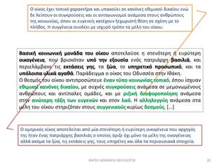 Ο ομηρικός οίκος αποτελείται από μία στενότερη ή ευρύτερη οικογένεια που αρχηγός
της ήταν ένας πατριάρχης βασιλιάς ο οποίος όριζε όχι μόνο τα μέλη της οικογένειας
αλλά ακόμα τα ζώα, τις εκτάσεις γης, τους υπηρέτες και όλα τα περιουσιακά στοιχεία.
Ο οίκος έχει τοπικό χαρακτήρα και υπακούει σε κανόνες εθιμικού δικαίου ενώ
δε λείπουν οι συγκρούσεις και οι ανταγωνισμοί ανάμεσα στους ανθρώπους
της κοινωνίας, όπου οι ευγενείς κατέχουν ξεχωριστή θέση σε σχέση με το
πλήθος. Η συγγένεια συνδέει με ισχυρό τρόπο τα μέλη του οίκου.
ΦΑΤΣΗ ΑΘΑΝΑΣΙΑ ΦΙΛΟΛΟΓΟΣ 20
Βασική κοινωνική μονάδα του οίκου αποτελούσε η στενότερη ή ευρύτερη
οικογένεια, που βρισκόταν υπό την εξουσία ενός πατριάρχη βασιλιά, και
περιελάμβανε τις εκτάσεις γης, τα ζώα, το υπηρετικό προσωπικό, και τα
υπόλοιπα υλικά αγαθά. Παράδειγμα ο οίκος του Οδυσσέα στην Ιθάκη.
Ο θεσμός του οίκου αντιπροσώπευε έναν τύπο κοινωνίας τοπικό, όπου ίσχυαν
εθιμικοί κανόνες δικαίου, με συχνές συγκρούσεις ανάμεσα σε μεμονωμένους
ανθρώπους και αντίπαλες ομάδες, και με ριζική διαφοροποίηση ανάμεσα
στην ανώτερη τάξη των ευγενών και στον λαό. Η αλληλεγγύη ανάμεσα στα
μέλη του οίκου στηριζόταν στους συγγενικούς κυρίως δεσμούς. […]
 