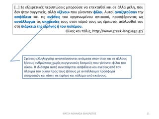 Σχέσεις αλληλεγγύης αναπτύσσονται ανάμεσα στον οίκο και σε άλλους
ξένους ανθρώπους χωρίς συγγενικούς δεσμούς που γίνονται φίλοι του
οίκου. Η ιδιότητα αυτή συνεπάγεται ασφάλεια και ανέσεις από την
πλευρά του οίκου προς τους φίλους με αντάλλαγμα προσφορά
υπηρεσιών και πίστη σε ειρήνη και πόλεμο από εκείνους.
ΦΑΤΣΗ ΑΘΑΝΑΣΙΑ ΦΙΛΟΛΟΓΟΣ 21
[…] Σε εξαιρετικές περιπτώσεις μπορούσε να επεκταθεί και σε άλλα μέλη, που
δεν ήταν συγγενείς, αλλά «ξένοι» που γίνονταν φίλοι. Αυτοί αναζητούσαν την
ασφάλεια και τις ανέσεις του οργανωμένου σπιτικού, προσφέροντας ως
αντάλλαγμα τις υπηρεσίες τους στον κύριό τους ως έμπιστοι ακόλουθοί του
στη διάρκεια της ειρήνης ή του πολέμου.
Οίκος και πόλις, http://www.greek-language.gr/
 