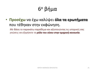 6ο βήμα
• Προσέχω να έχω καλύψει όλα τα ερωτήματα
που τέθηκαν στην εκφώνηση.
Με βάση το παρακάτω παράθεμα και αξιοποιώντας τις ιστορικές σας
γνώσεις να εξηγήσετε το ρόλο του οίκου στην ομηρική κοινωνία.
ΦΑΤΣΗ ΑΘΑΝΑΣΙΑ ΦΙΛΟΛΟΓΟΣ 25
 