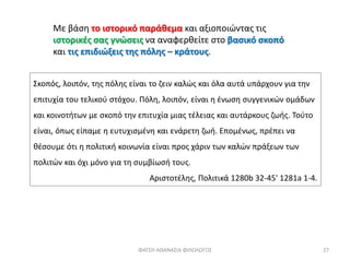 Με βάση το ιστορικό παράθεμα και αξιοποιώντας τις
ιστορικές σας γνώσεις να αναφερθείτε στο βασικό σκοπό
και τις επιδιώξεις της πόλης – κράτους.
Σκοπός, λοιπόν, της πόλης είναι το ζειν καλώς και όλα αυτά υπάρχουν για την
επιτυχία του τελικού στόχου. Πόλη, λοιπόν, είναι η ένωση συγγενικών ομάδων
και κοινοτήτων με σκοπό την επιτυχία μιας τέλειας και αυτάρκους ζωής. Τούτο
είναι, όπως είπαμε η ευτυχισμένη και ενάρετη ζωή. Επομένως, πρέπει να
θέσουμε ότι η πολιτική κοινωνία είναι προς χάριν των καλών πράξεων των
πολιτών και όχι μόνο για τη συμβίωσή τους.
Αριστοτέλης, Πολιτικά 1280b 32-45' 1281a 1-4.
ΦΑΤΣΗ ΑΘΑΝΑΣΙΑ ΦΙΛΟΛΟΓΟΣ 27
 