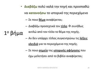 1ο βήμα
• Διαβάζω πολύ καλά την πηγή και προσπαθώ
να κατανοήσω το ιστορικό της περιεχόμενο
– Σε ποιο θέμα αναφέρεται;
– Διαβάζω προσεχτικά τον τίτλο  συνήθως
αντλώ από τον τίτλο το θέμα της πηγής.
– Αν δεν υπάρχει τίτλος συγκεντρώνω τις λέξεις
κλειδιά για το περιεχόμενο της πηγής.
– Σε ποιο σημείο της ιστορικής αφήγησης που
έχω μελετήσει από το βιβλίο αναφέρεται;
ΦΑΤΣΗ ΑΘΑΝΑΣΙΑ ΦΙΛΟΛΟΓΟΣ 28
 