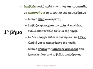 1ο βήμα
• Διαβάζω πολύ καλά την πηγή και προσπαθώ
να κατανοήσω το ιστορικό της περιεχόμενο
– Σε ποιο θέμα αναφέρεται;
– Διαβάζω προσεχτικά τον τίτλο  συνήθως
αντλώ από τον τίτλο το θέμα της πηγής.
– Αν δεν υπάρχει τίτλος συγκεντρώνω τις λέξεις
κλειδιά για το περιεχόμενο της πηγής.
– Σε ποιο σημείο της ιστορικής αφήγησης που
έχω μελετήσει από το βιβλίο αναφέρεται;
ΦΑΤΣΗ ΑΘΑΝΑΣΙΑ ΦΙΛΟΛΟΓΟΣ 3
 
